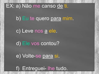 EX: a) Não me canso de ti.
b) Eu te quero para mim.
c) Leve nos a ele.
d) Ele vos contou?
e) Volte-se para si.
f) Entreguei- lhe tudo.
 