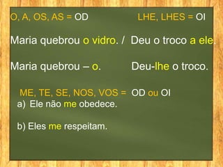 O, A, OS, AS = OD LHE, LHES = OI
Maria quebrou o vidro. / Deu o troco a ele.
Maria quebrou – o. Deu-lhe o troco.
ME, TE, SE, NOS, VOS = OD ou OI
a) Ele não me obedece.
b) Eles me respeitam.
 