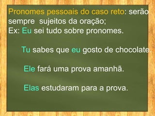 Pronomes pessoais do caso reto: serão
sempre sujeitos da oração;
Ex: Eu sei tudo sobre pronomes.
Tu sabes que eu gosto de chocolate.
Ele fará uma prova amanhã.
Elas estudaram para a prova.
 