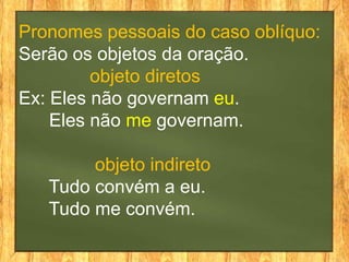Pronomes pessoais do caso oblíquo:
Serão os objetos da oração.
objeto diretos
Ex: Eles não governam eu.
Eles não me governam.
objeto indireto
Tudo convém a eu.
Tudo me convém.
 