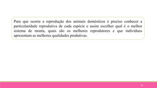 100
Para que ocorra a reprodução dos animais domésticos é preciso conhecer a
particularidade reprodutiva de cada espécie e assim escolher qual é o melhor
sistema de monta, quais são os melhores reprodutores e que indivíduos
apresentam as melhores qualidades produtivas.
 