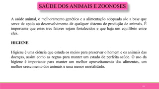 101
SAÚDE DOS ANIMAIS E ZOONOSES
A saúde animal, o melhoramento genético e a alimentação adequada são a base que
serve de apoio ao desenvolvimento de qualquer sistema de produção de animais. É
importante que estes tres fatores sejam fortalecidos e que haja um equilíbrio entre
eles.
HIGIENE
Higiene é uma ciência que estuda os meios para preservar o homem e os animais das
doenças, assim como as regras para manter um estado de perfeita saúde. O uso da
higiene é importante para manter um melhor aproveitamento dos alimentos, um
melhor crescimento dos animais e uma menor mortalidade.
 