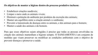 102
Os objetivos de manter a higiene dentro do processo produtivo incluem:
• Estabelecer criações saudáveis;
• Limpar o meio onde os animais vivem;
• Diminuir a poluição do ambiente por produtos da excreção dos animais;
• Manter um equilíbrio entre a criação animal e o ambiente;
• Prevenir a transmissão de doenças entre os animais, e dos animais para o homem;
• Manter a saúde dos animais e do homem.
Para que esses objetivos sejam atingidos é preciso que todas as pessoas envolvidas na
criação dos animais mantenham a higiene sempre. O SANEAMENTO é um conjunto de
medidas que visam preservar ou modificar as condições ambientais com o objetivo de
prevenir doenças e promover a saúde.
 