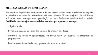 104
MEDIDAS GERAIS DE PROFILAXIA
São medidas importantes que podem e devem ser utilizadas com a finalidade de impedir
ou diminuir o risco de transmissão de uma doença. É um conjunto de atividades
utilizadas para proteger uma população de um fenômeno desfavorável a saúde.
Profilaxia é um conjunto de medidas tomadas para prevenir doenças.
Os objetivos são:
• Evitar a entrada de doenças dos animais de uma propriedade;
• Controlar ou evitar o aparecimento de novos casos de doenças já existentes na
propriedade;
• Diminuir os efeitos da doença, quando não pode ser evitada.
 