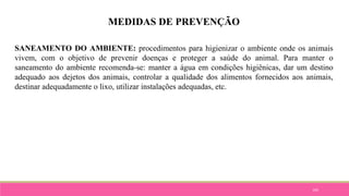 105
MEDIDAS DE PREVENÇÃO
SANEAMENTO DO AMBIENTE: procedimentos para higienizar o ambiente onde os animais
vivem, com o objetivo de prevenir doenças e proteger a saúde do animal. Para manter o
saneamento do ambiente recomenda-se: manter a água em condições higiênicas, dar um destino
adequado aos dejetos dos animais, controlar a qualidade dos alimentos fornecidos aos animais,
destinar adequadamente o lixo, utilizar instalações adequadas, etc.
 