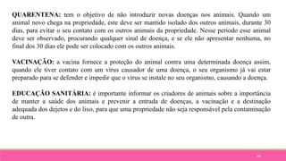 106
QUARENTENA: tem o objetivo de não introduzir novas doenças nos animais. Quando um
animal novo chega na propriedade, este deve ser mantido isolado dos outros animais, durante 30
dias, para evitar o seu contato com os outros animais da propriedade. Nesse período esse animal
deve ser observado, procurando qualquer sinal de doença, e se ele não apresentar nenhuma, no
final dos 30 dias ele pode ser colocado com os outros animais.
VACINAÇÃO: a vacina fornece a proteção do animal contra uma determinada doença assim,
quando ele tiver contato com um vírus causador de uma doença, o seu organismo já vai estar
preparado para se defender e impedir que o vírus se instale no seu organismo, causando a doença.
EDUCAÇÃO SANITÁRIA: é importante informar os criadores de animais sobre a importância
de manter a saúde dos animais e prevenir a entrada de doenças, a vacinação e a destinação
adequada dos dejetos e do lixo, para que uma propriedade não seja responsável pela contaminação
de outra.
 