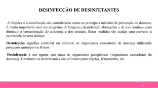 107
DESINFECÇÃO DE DESINFETANTES
A limpeza e a desinfecção são consideradas como os principais métodos de prevenção de doenças.
É muito importante usar um programa de limpeza e desinfecção abrangente e de uso contínuo para
diminuir a contaminação do ambiente e dos animais. Essas medidas são usadas para prevenir a
ocorrencia de uma doença.
Desinfecção significa controlar ou eliminar os organismos causadores de doenças utilizando
processos químicos ou físicos.
Desinfetante é um agente que mata os organismos patogênicos (organismos causadores de
doenças). Geralmete os desinfetantes são utilizados para objetos, ferramentas, etc.
 