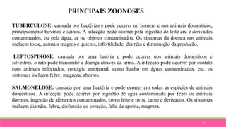 109
PRINCIPAIS ZOONOSES
TUBERCULOSE: causada por bactérias e pode ocorrer no homem e nos animais domésticos,
principalmente bovinos e suínos. A infecção pode ocorrer pela ingestão de leite cru e derivados
contaminados, ou pela água, ar ou objetos contaminados. Os sintomas da doença nos animais
incluem tosse, animais magros e quietos, infertilidade, diarréia e diminuição da produção.
LEPTOSPIROSE: causada por uma batéria e pode ocorrer nos animais domésticos e
silvestres, o rato pode transmitir a doença através da urina. A infecção pode ocorrer por contato
com animais infectados, contágio ambiental, como banho em águas contaminadas, etc. os
sintomas incluem febre, magreza, abortos.
SALMONELOSE: causada por uma bactéria e pode ocorrer em todas as espécies de animais
domésticos. A infecção pode ocorrer por ingestão de água contaminada por fezes de animais
doentes, ingestão de alimentos contaminados, como leite e ovos, carne e derivados. Os sintomas
incluem diarréia, febre, disfunção do coração, falta de apetite, magreza.
 
