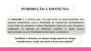 INTRODUÇÃO À ZOOTECNIA
2
A zootecnia é a ciência que visa aproveitar as potencialidades dos
animais domésticos, com a finalidade de explorá-los racionalmente
como fonte de alimento e outras finalidades junto aos seres humanos,
adaptando os animais ao ambiente criatório e, desta forma,
aproveitando-os com finalidade nutricional e econômica.
"produzir o máximo, no menor tempo possível, sempre
visando lucro, tendo em conta o bem estar animal"
 