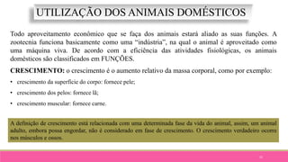 22
UTILIZAÇÃO DOS ANIMAIS DOMÉSTICOS
Todo aproveitamento econômico que se faça dos animais estará aliado as suas funções. A
zootecnia funciona basicamente como uma “indústria”, na qual o animal é aproveitado como
uma máquina viva. De acordo com a eficiência das atividades fisiológicas, os animais
domésticos são classificados em FUNÇÕES.
CRESCIMENTO: o crescimento é o aumento relativo da massa corporal, como por exemplo:
• crescimento da superfície do corpo: fornece pele;
• crescimento dos pelos: fornece lã;
• crescimento muscular: fornece carne.
A definição de crescimento está relacionada com uma determinada fase da vida do animal, assim, um animal
adulto, embora possa engordar, não é considerado em fase de crescimento. O crescimento verdadeiro ocorre
nos músculos e ossos.
 