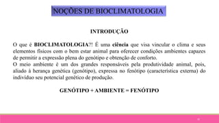 32
NOÇÕES DE BIOCLIMATOLOGIA
INTRODUÇÃO
O que é BIOCLIMATOLOGIA?! É uma ciência que visa vincular o clima e seus
elementos físicos com o bem estar animal para oferecer condições ambientes capazes
de permitir a expressão plena do genótipo e obtenção de conforto.
O meio ambiente é um dos grandes responsáveis pela produtividade animal, pois,
aliado à herança genética (genótipo), expressa no fenótipo (característica externa) do
indivíduo seu potencial genético de produção.
GENÓTIPO + AMBIENTE = FENÓTIPO
 