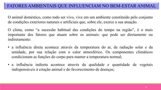 33
FATORES AMBIENTAIS QUE INFLUENCIAM NO BEM-ESTAR ANIMAL
O animal doméstico, como todo ser vivo, vive em um ambiente constituído pelo conjunto
de condições exteriores naturais e artificiais que, sobre ele, exerce a sua atuação.
O clima, como “a sucessão habitual das condições do tempo na região”, é o mais
importante dos fatores que atuam sobre os animais: que pode ser diretamente ou
indiretamente:
• a influência direta acontece através da temperatura do ar, da radiação solar e da
umidade, por sua relação com o calor atmosférico. Os componentes climáticos
condicionam as funções do corpo para manter a temperatura normal;
• a influência indireta acontece através da qualidade e quantidade de vegetais
indispensáveis à criação animal e do favorecimento de doenças;
 