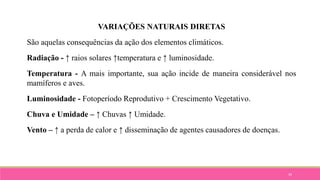 34
VARIAÇÕES NATURAIS DIRETAS
São aquelas consequências da ação dos elementos climáticos.
Radiação - ↑ raios solares ↑temperatura e ↑ luminosidade.
Temperatura - A mais importante, sua ação incide de maneira considerável nos
mamíferos e aves.
Luminosidade - Fotoperíodo Reprodutivo + Crescimento Vegetativo.
Chuva e Umidade – ↑ Chuvas ↑ Umidade.
Vento – ↑ a perda de calor e ↑ disseminação de agentes causadores de doenças.
 