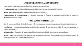 35
VARIAÇÕES NATURAIS INDIRETAS
Apresentam consequências consideráveis nas criações de animais.
Fertilidade do solo – Disponibilidade de nutrientes para desenvolvimento de plantas;
pH do solo – Produção ideal próximo à neutralidade (6,0 a 6,5);
Endoparasitas e Ectoparasitas – ↑ Climas tropicais, ↑ Épocas de maiores temperaturas e umidades
(Chuvas-Primavera/Verão).
VARIAÇÕES ARTIFICIAIS
São de responsabilidade direta do homem e de consequência mais acentuada nas criações do tipo intensivo.
Instalações – construções destinadas ao abrigo dos animais devem ser construídas de maneira a atenuar os
efeitos ambientais;
Alimentação – alimentos de maior palatabilidade e digestibilidade são os mais recomendados.
Saúde e trato – grande parte das doenças que acometem os animais são controláveis pelo homem, através do
ambiente de criação e condições adequados.
 