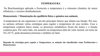 36
TEMPERATURA
Na Bioclimatologia aplicada a Zootecnia a temperatura é o elemento climático de maior
influência, e veremos detalhadamente.
Homeostasia = Manutenção do equilíbrio físico e químico nos animais.
A temperatura de um organismo é um dos principais fatores que afetam sua função. Por isso,
os animais utilizam várias estratégias para regular a temperatura de seus tecidos. Caso a
temperatura corpórea baixe muito, os processos metabólicos ficam tão lentos e a função
corpórea para. Por outro lado, um aumento na temperatura além do valor normal, em torno de
38 a 45 ºC, pode desnaturar proteínas e também ser fatal.
Dependo da estratégia para regular a Temperatura, os animais são classificados como Pecilotermos e
Homeotermos
 