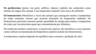 37
Os pecilotermos (peixes em geral, anfíbios, répteis), também são conhecidos como
animais de sangue frio, porque a sua temperatura corporal varia com a do ambiente.
Os homeotermos (Mamíferos e Aves) são animais que conseguem manter a temperatura
do corpo constante, mesmo que ocorram alterações da temperatura ambiente. Os
homeotermos precisam consumir grande quantidade de energia para manter a temperatura
do corpo, por isso procuram quase que constantemente por alimentos.
No estudo dos animais zootécnicos, a maioria das espécies são mamíferos e aves, portanto
vamos enfocar na manutenção da temperatura corpórea normal nos homeotermos.
A temperatura corpórea depende do equilíbrio entre consumo e produção de calor
 