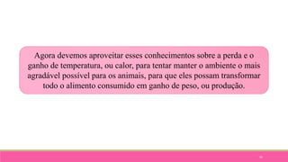 41
Agora devemos aproveitar esses conhecimentos sobre a perda e o
ganho de temperatura, ou calor, para tentar manter o ambiente o mais
agradável possível para os animais, para que eles possam transformar
todo o alimento consumido em ganho de peso, ou produção.
 