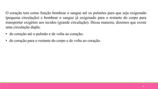 52
O coração tem como função bombear o sangue até os pulmões para que seja oxigenado
(pequena circulação) e bombear o sangue já oxigenado para o restante do corpo para
transportar oxigênio aos tecidos (grande circulação). Dessa maneira, dizemos que existe
uma circulação dupla:
• do coração até o pulmão e de volta ao coração;
• do coração para o restante do corpo e de volta ao coração.
 