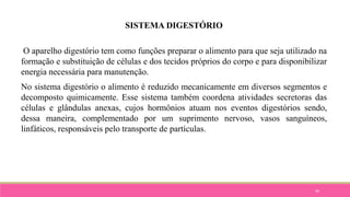 58
SISTEMA DIGESTÓRIO
O aparelho digestório tem como funções preparar o alimento para que seja utilizado na
formação e substituição de células e dos tecidos próprios do corpo e para disponibilizar
energia necessária para manutenção.
No sistema digestório o alimento é reduzido mecanicamente em diversos segmentos e
decomposto quimicamente. Esse sistema também coordena atividades secretoras das
células e glândulas anexas, cujos hormônios atuam nos eventos digestórios sendo,
dessa maneira, complementado por um suprimento nervoso, vasos sanguíneos,
linfáticos, responsáveis pelo transporte de partículas.
 