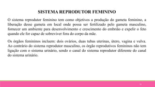 73
SISTEMA REPRODUTOR FEMININO
O sistema reprodutor feminino tem como objetivos a produção do gameta feminino, a
liberação desse gameta em local onde possa ser fertilizado pelo gameta masculino,
fornecer um ambiente para desenvolvimento e crescimento do embrião e expelir o feto
quando ele for capaz de sobreviver fora do corpo da mãe.
Os órgãos femininos incluem: dois ovários, duas tubas uterinas, útero, vagina e vulva.
Ao contrário do sistema reprodutor masculino, os órgão reprodutivos femininos não tem
ligação com o sistema urinário, sendo o canal do sistema reprodutor diferente do canal
do sistema urinário.
 