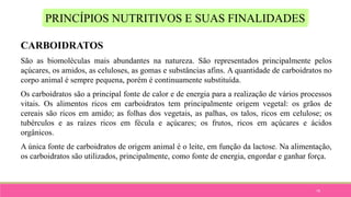 79
PRINCÍPIOS NUTRITIVOS E SUAS FINALIDADES
CARBOIDRATOS
São as biomoléculas mais abundantes na natureza. São representados principalmente pelos
açúcares, os amidos, as celuloses, as gomas e substâncias afins. A quantidade de carboidratos no
corpo animal é sempre pequena, porém é continuamente substituída.
Os carboidratos são a principal fonte de calor e de energia para a realização de vários processos
vitais. Os alimentos ricos em carboidratos tem principalmente origem vegetal: os grãos de
cereais são ricos em amido; as folhas dos vegetais, as palhas, os talos, ricos em celulose; os
tubérculos e as raízes ricos em fécula e açúcares; os frutos, ricos em açúcares e ácidos
orgânicos.
A única fonte de carboidratos de origem animal é o leite, em função da lactose. Na alimentação,
os carboidratos são utilizados, principalmente, como fonte de energia, engordar e ganhar força.
 