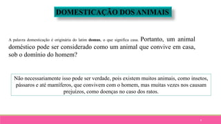 8
DOMESTICAÇÃO DOS ANIMAIS
A palavra domesticação é originária do latim domus, o que significa casa. Portanto, um animal
doméstico pode ser considerado como um animal que convive em casa,
sob o domínio do homem?
Não necessariamente isso pode ser verdade, pois existem muitos animais, como insetos,
pássaros e até mamíferos, que convivem com o homem, mas muitas vezes nos causam
prejuízos, como doenças no caso dos ratos.
 