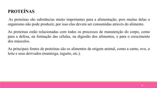 80
PROTEÍNAS
As proteínas são substâncias muito importantes para a alimentação, pois muitas delas o
organismo não pode produzir, por isso elas devem ser consumidas através do alimento.
As proteínas estão relacionadas com todos os processos de manutenção do corpo, como
para a defesa, na formação das células, na digestão dos alimentos, e para o crescimento
dos músculos.
As principais fontes de proteínas são os alimentos de origem animal, como a carne, ovo, o
leite e seus derivados (manteiga, iogurte, etc.).
 