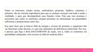 84
Todos os nutrientes citados acima, carboidratos, proteínas, lipídeos, vitaminas e
minerais, são de extrema importância para que os animais cresçam com toda a saúde e
vitalidade, e para que desempenhem suas funções vitais. Para que isso aconteça é
necessário que todos os nutrientes estejam presentes na alimentação em quantidades
suficientes e proporcionais entre eles.
Isso quer dizer que se houver falta de energia e excesso de proteína, o organismo não
vai funcionar como deveria, é o que nós chamamos de deficiência nutricional. Por isso,
é preciso que haja o BALANCEAMENTO da ração, isto é, todos os nutrientes em
quantidades adequadas, sem excesso ou falta de nenhum deles.
 