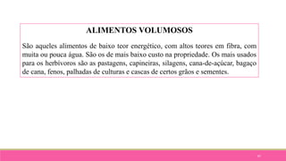 87
ALIMENTOS VOLUMOSOS
São aqueles alimentos de baixo teor energético, com altos teores em fibra, com
muita ou pouca água. São os de mais baixo custo na propriedade. Os mais usados
para os herbívoros são as pastagens, capineiras, silagens, cana-de-açúcar, bagaço
de cana, fenos, palhadas de culturas e cascas de certos grãos e sementes.
 