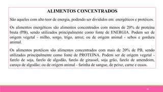 88
ALIMENTOS CONCENTRADOS
São aqueles com alto teor de energia, podendo ser divididos em: energéticos e protéicos.
Os alimentos energéticos são alimentos concentrados com menos de 20% de proteína
bruta (PB), sendo utilizados principalmente como fonte de ENERGIA. Podem ser de
origem vegetal - milho, sorgo, trigo, arroz; ou de origem animal - sebos e gordura
animal.
Os alimentos protéicos são alimentos concentrados com mais de 20% de PB, sendo
utilizados principalmente como fonte de PROTEÍNA. Podem ser de origem vegetal -
farelo de soja, farelo de algodão, farelo de girassol, soja grão, farelo de amendoim,
caroço de algodão; ou de origem animal - farinha de sangue, de peixe, carne e ossos.
 