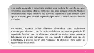 89
Uma ração completa e balanceada contém uma mistura de ingredientes que
fornecem a quantidade ideal de nutrientes que cada espécie necessita. Quando
fornecemos uma ração completa não é preciso suplementar com nenhum outro
tipo de alimento, pois ele será responsável por nutrir o animal em cada fase de
produção.
No entanto, podemos utilizar alimentos alternativos como suplemento
alimentar para diminuir o uso da ração e minimizar os custos de produção. É
importante lembrar que os alimentos alternativos muitas vezes possuem
deficiências em alguns nutrientes, por isso, quando é utilizado esse tipo de
alimentação, é preciso haver uma variedade de alimentos para suprir as
necessidades dos animais.
 