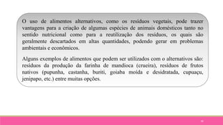 90
O uso de alimentos alternativos, como os resíduos vegetais, pode trazer
vantagens para a criação de algumas espécies de animais domésticos tanto no
sentido nutricional como para a reutilização dos resíduos, os quais são
geralmente descartados em altas quantidades, podendo gerar em problemas
ambientais e econômicos.
Alguns exemplos de alimentos que podem ser utilizados com o alternativos são:
resíduos da produção da farinha de mandioca (crueira), resíduos de frutos
nativos (pupunha, castanha, buriti, goiaba moída e desidratada, cupuaçu,
jenipapo, etc.) entre muitas opções.
 