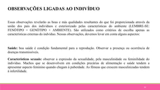94
OBSERVAÇÕES LIGADAS AO INDIVÍDUO
Essas observações revelarão as boas e más qualidades resultantes do que foi proporcionada através da
união dos pais dos indivíduos e exteriorizado pelas características do ambiente (LEMBRE-SE:
FENÓTIPO = GENÓTIPO + AMBIENTE). São utilizados como critérios de escolha apenas as
características externas do indvíduo. Nessas observações, devemos levar em conta alguns aspectos:
Saúde: boa saúde é condição fundamental para a reprodução. Observar a presença ou ocorrência de
doenças transmissíveis.
Características sexuais: observar a expressão da sexualidade, pela masculinidade ou feminilidade do
indivíduo. Machos que se desenvolvem em condições precárias de alimentação e saúde tendem a
apresentar aspecto feminino quando chegam à puberdade. As fêmeas que crescem masculinizadas tendem
à infertilidade.
 