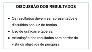 ● Os resultados devem ser apresentados e
discutidos sob luz de teorias.
● Uso de gráficos e tabelas;
● Articulação dos resultados sem perder de
vista os objetivos de pesquisa.
DISCUSSÃO DOS RESULTADOS
 
