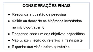 ● Responda a questão de pesquisa
● Valide ou descarte as hipóteses levantadas
no início do trabalho
● Responda cada um dos objetivos específicos
● Não utilize citação ou referência nesta parte
● Exponha sua visão sobre o trabalho
CONSIDERAÇÕES FINAIS
 