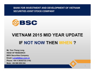 VIETNAM 2015 MID YEAR UPDATEVIETNAM 2015 MID YEAR UPDATE
IF NOT NOW THEN WHEN ?
Mr. Tran Thang Long
HEAD OF RESEARCH
BIDV Securities Company
Email: Longtt@bsc.com.vn
Phone: +84 4 39352722 (118)
Mobi: +84 906 959 034
1
 