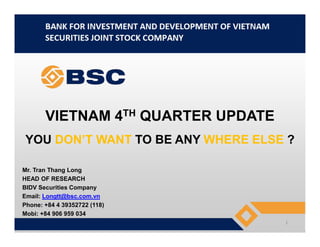 VIETNAM 4TH QUARTER UPDATEVIETNAM 4 QUARTER UPDATE
YOU DON’T WANT TO BE ANY WHERE ELSE ?
Mr. Tran Thang Long
HEAD OF RESEARCH
BIDV Securities Company
Email: Longtt@bsc.com.vn
Phone: +84 4 39352722 (118)
Mobi: +84 906 959 034
1
 