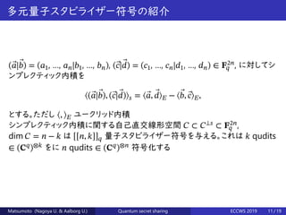 多元量子スタビライザー符号の紹介
( ⃗𝑎| ⃗𝑏) = (𝑎1, …, 𝑎 𝑛|𝑏1, …, 𝑏 𝑛), ( ⃗𝑐| ⃗𝑑) = (𝑐1, …, 𝑐 𝑛|𝑑1, …, 𝑑 𝑛) ∈ 𝐅2𝑛
𝑞 , に対してシ
ンプレクティック内積を
⟨( ⃗𝑎| ⃗𝑏), ( ⃗𝑐| ⃗𝑑)⟩ 𝑠 = ⟨ ⃗𝑎, ⃗𝑑⟩ 𝐸 − ⟨ ⃗𝑏, ⃗𝑐⟩ 𝐸,
とする。ただし ⟨, ⟩ 𝐸 ユークリッド内積
シンプレクティック内積に関する自己直交線形空間 𝐶 ⊂ 𝐶⟂𝑠
⊂ 𝐅2𝑛
𝑞 ,
dim 𝐶 = 𝑛 − 𝑘 は [[𝑛, 𝑘]] 𝑞 量子スタビライザー符号を与える。これは 𝑘 qudits
∈ (𝐂 𝑞
)⊗𝑘
をに 𝑛 qudits ∈ (𝐂 𝑞
)⊗𝑛
符号化する
Matsumoto (Nagoya U. & Aalborg U.) Quantum secret sharing ECCWS 2019 11 / 19
 