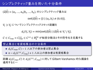 シンプレクティック重みを用いた十分条件
( ⃗𝑎| ⃗𝑏) = (𝑎1, …, 𝑎 𝑛|𝑏1, …, 𝑏 𝑛), のシンプレクティック重みは
swt( ⃗𝑎| ⃗𝑏) = |{𝑖 ∣ (𝑎𝑖, 𝑏𝑖) ≠ (0, 0)}|.
𝑉1 ⊃ 𝑉2 についてシンプレクティックコセット距離を
𝑑 𝑠(𝑉1, 𝑉2) = min{swt( ⃗𝑎| ⃗𝑏) ∣ ( ⃗𝑎| ⃗𝑏) ∈ 𝑉1 ⧵ 𝑉2}.
𝐶 ⊂ 𝐶max = 𝐶⟂𝑠
max ⊂ 𝐶⟂𝑠
⊂ 𝐅2𝑛
𝑞 が秘密分散法とその符号化を定義する
禁止集合と有資格集合の十分条件
𝑑 𝑠(𝐶max, 𝐶) − 1 人以下の参加者は禁止集合
𝑛 − 𝑑 𝑠(𝐶⟂𝑠
, 𝐶max) + 1 人以上の参加者は有資格集合
距離 𝑑 𝑠(𝐶max, 𝐶) と 𝑑 𝑠(𝐶⟂𝑠
, 𝐶max) に対して Gilbert-Varshamov 的な議論を
適用すると…
Matsumoto (Nagoya U. & Aalborg U.) Quantum secret sharing ECCWS 2019 15 / 19
 