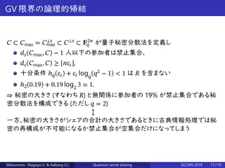 GV 限界の論理的帰結
𝐶 ⊂ 𝐶max = 𝐶⟂𝑠
max ⊂ 𝐶⟂𝑠
⊂ 𝐅2𝑛
𝑞 が量子秘密分散法を定義し
𝑑 𝑠(𝐶max, 𝐶) − 1 人以下の参加者は禁止集合、
𝑑 𝑠(𝐶max, 𝐶) ≥ ⌊𝑛𝜖𝑡⌋,
十分条件 ℎ 𝑞(𝜖𝑡) + 𝜖𝑡 log 𝑞
(𝑞2
− 1) < 1 は 𝑅 を含まない
ℎ2(0.19) + 0.19 log2
3 ≃ 1.
⇒ 秘密の大きさ (すなわち 𝑅) と無関係に参加者の 19% が禁止集合である秘
密分散法を構成できる (ただし 𝑞 = 2)
↕
一方、秘密の大きさがシェアの合計の大きさであるときに古典情報処理では秘
密の再構成が不可能になるか禁止集合が空集合だけになってしまう
Matsumoto (Nagoya U. & Aalborg U.) Quantum secret sharing ECCWS 2019 17 / 19
 