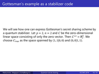 Gottesman’s example as a stabilizer code
We will see how one can express Gottesman’s secret sharing scheme by
a quantum stabilizer. Let 𝑝 = 2, 𝑛 = 2 and 𝐶 be the zero-dimensional
linear space consisting of only the zero vector. Then 𝐶⟂𝑠
= 𝐅4
2 . We
choose 𝐶max as the space spanned by (1, 1|0, 0) and (0, 0|1, 1).
Matsumoto (Nagoya U. & Aalborg U.) Quantum secret sharing ECCWS 2019 19 / 19
 