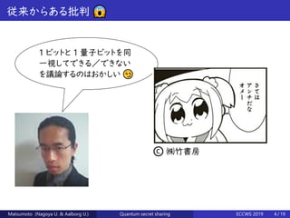 従来からある批判 😱
1 ビットと 1 量子ビットを同
一視してできる／できない
を議論するのはおかしい 😏
© ㈱竹書房
Matsumoto (Nagoya U. & Aalborg U.) Quantum secret sharing ECCWS 2019 4 / 19
 