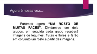 Agora é nossa vez...
Faremos agora “UM ROSTO DE
MUITAS FACES”. Dividam-se em dois
grupos, em seguida cada grupo receberá
imagens de legumes, frutas e flores e farão
em conjunto um rosto a partir das imagens.