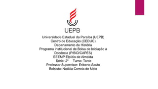 Universidade Estadual da Paraíba (UEPB)
Centro de Educação (CEDUC)
Departamento de História
Programa Institucional de Bolsa de Iniciação à
Docência (PIBID/CAPES)
EEEMP Elpídio de Almeida
Série: 2º Turno: Tarde
Professor Supervisor: Eriberto Souto
Bolsista: Natália Correia de Melo