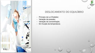 DESLOCAMENTO DO EQUILÍBRIO
- Principio de Le Chatelier;
- Variação da pressão;
- Variação da concentração;
- Em função da temperatura;
 