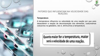 FATORES QUE INFLUENCIAM NA VELOCIDADE DAS
REAÇÕES:
Temperatura
A temperatura influencia na velocidade de uma reação por que para
desacelerar a reação de decomposição dos alimentos, costumamos
colocá-los na geladeira, isto é, diminuímos a temperatura.
 