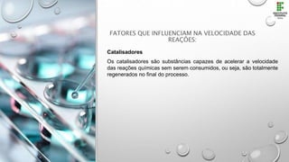 FATORES QUE INFLUENCIAM NA VELOCIDADE DAS
REAÇÕES:
Catalisadores
Os catalisadores são substâncias capazes de acelerar a velocidade
das reações químicas sem serem consumidos, ou seja, são totalmente
regenerados no final do processo.
 