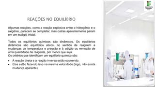 REAÇÕES NO EQUILÍBRIO
Algumas reações, como a reação explosiva entre o hidrogênio e o
oxigênio, parecem se completar, mas outras aparentemente param
em um estágio inicial.
Todos os equilíbrios químicos são dinâmicos. Os equilíbrios
dinâmicos são equilíbrios ativos, no sentido de reagirem a
mudanças de temperatura e pressão e à adição ou remoção de
uma quantidade de reagente, por menor que seja.
Os critérios que identificam um equilíbrio químico são:
 A reação direta e a reação inversa estão ocorrendo.
 Elas estão fazendo isso na mesma velocidade (logo, não exista
mudança aparente).
 