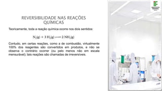 REVERSIBILIDADE NAS REAÇÕES
QUÍMICAS
Teoricamente, toda a reação química ocorre nos dois sentidos:
Contudo, em certas reações, como a de combustão, virtualmente
100% dos reagentes são convertidos em produtos, e não se
observa o contrário ocorrer (ou pelo menos não em escala
mensurável); tais reações são chamadas de irreversíveis.
 