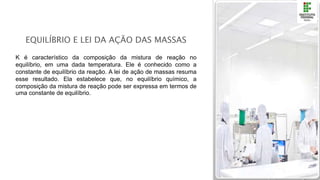 EQUILÍBRIO E LEI DA AÇÃO DAS MASSAS
K é característico da composição da mistura de reação no
equilíbrio, em uma dada temperatura. Ele é conhecido como a
constante de equilíbrio da reação. A lei de ação de massas resuma
esse resultado. Ela estabelece que, no equilíbrio químico, a
composição da mistura de reação pode ser expressa em termos de
uma constante de equilíbrio.
 